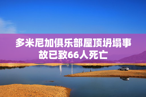 多米尼加俱乐部屋顶坍塌事故已致66人死亡
