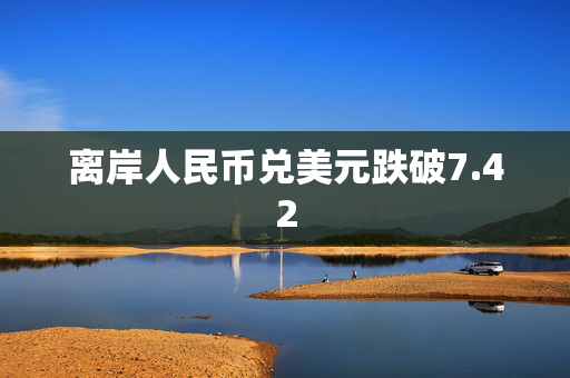 离岸人民币兑美元跌破7.42