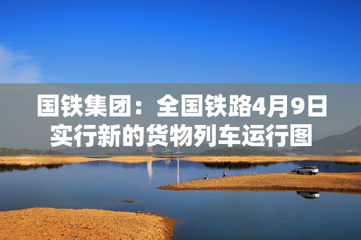 国铁集团：全国铁路4月9日实行新的货物列车运行图