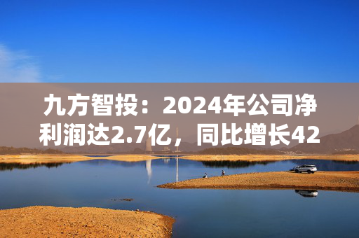九方智投：2024年公司净利润达2.7亿，同比增长42.8%