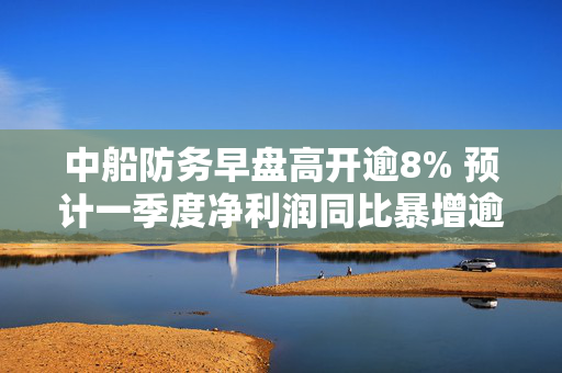 中船防务早盘高开逾8% 预计一季度净利润同比暴增逾10倍