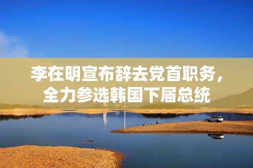 李在明宣布辞去党首职务，全力参选韩国下届总统