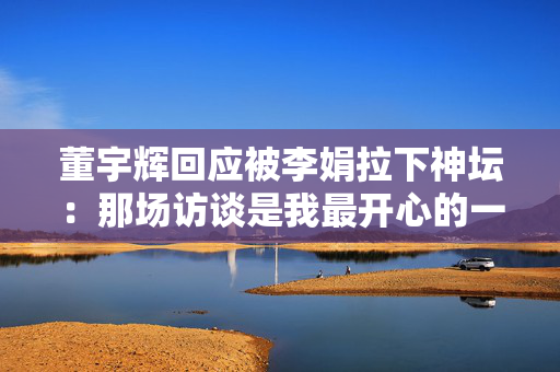 董宇辉回应被李娟拉下神坛：那场访谈是我最开心的一次