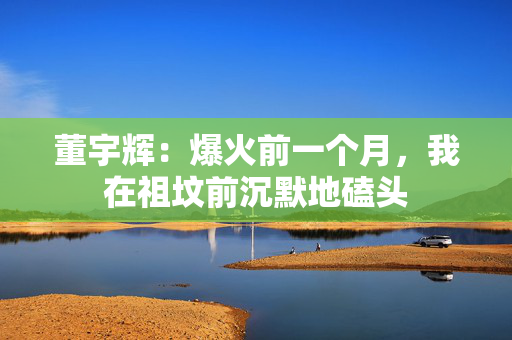 董宇辉：爆火前一个月，我在祖坟前沉默地磕头