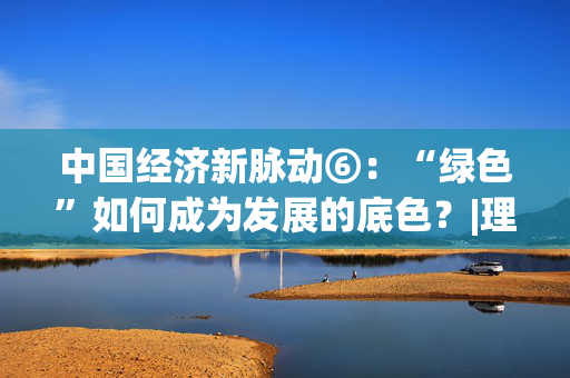 中国经济新脉动⑥：“绿色”如何成为发展的底色？|理响中国
