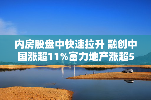 内房股盘中快速拉升 融创中国涨超11%富力地产涨超5%