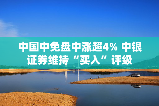 中国中免盘中涨超4% 中银证券维持“买入”评级