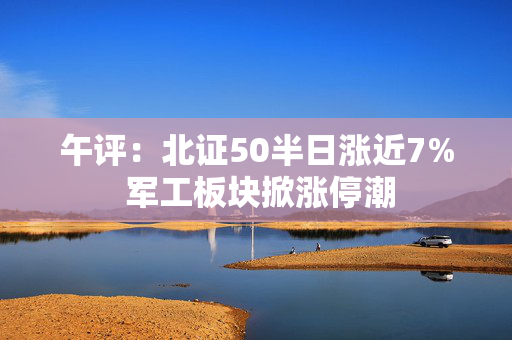 午评：北证50半日涨近7% 军工板块掀涨停潮