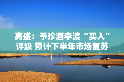 高盛：予珍酒李渡“买入”评级 预计下半年市场复苏更明显