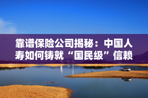 靠谱保险公司揭秘：中国人寿如何铸就“国民级”信赖？