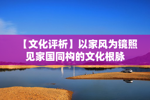 【文化评析】以家风为镜照见家国同构的文化根脉