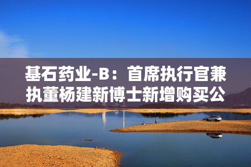 基石药业-B：首席执行官兼执董杨建新博士新增购买公司56万股股份