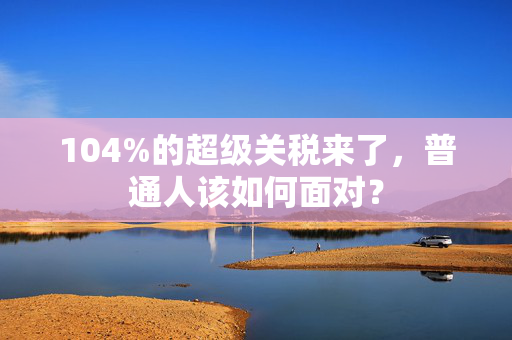 104%的超级关税来了，普通人该如何面对？