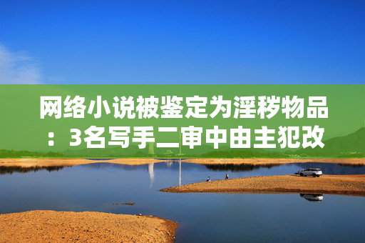 网络小说被鉴定为淫秽物品：3名写手二审中由主犯改为从犯获刑3至4年