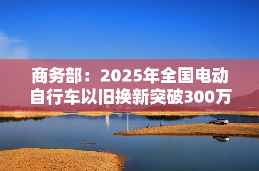商务部：2025年全国电动自行车以旧换新突破300万辆