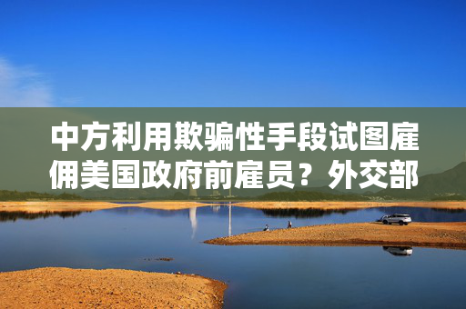 中方利用欺骗性手段试图雇佣美国政府前雇员？外交部回应