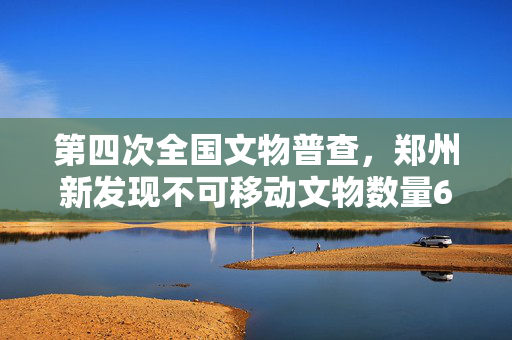 第四次全国文物普查，郑州新发现不可移动文物数量668处
