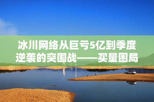 冰川网络从巨亏5亿到季度逆袭的突围战——买量困局与现金流博弈下的生死时速
