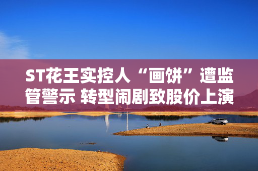 ST花王实控人“画饼”遭监管警示 转型闹剧致股价上演过山车行情