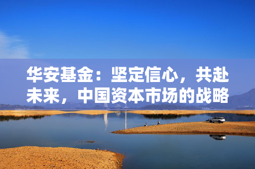 华安基金：坚定信心，共赴未来，中国资本市场的战略配置机遇可期