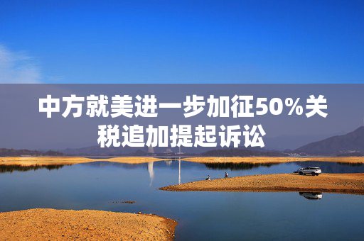 中方就美进一步加征50%关税追加提起诉讼