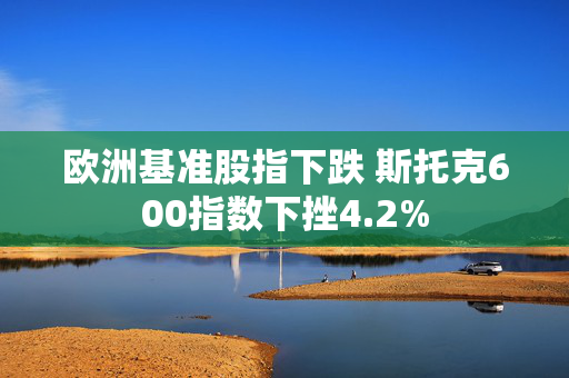 欧洲基准股指下跌 斯托克600指数下挫4.2%