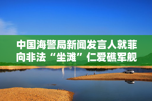 中国海警局新闻发言人就菲向非法“坐滩”仁爱礁军舰运补发表谈话