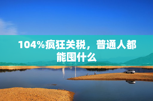 104%疯狂关税，普通人都能囤什么