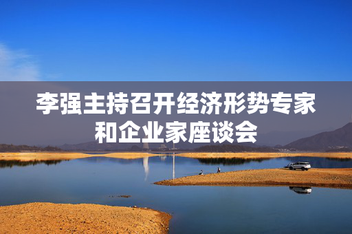 李强主持召开经济形势专家和企业家座谈会