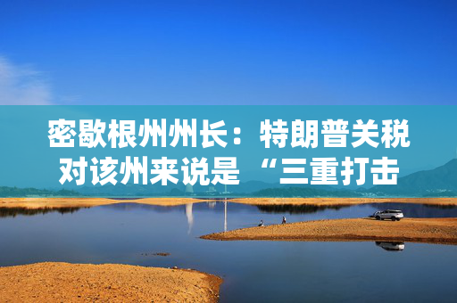 密歇根州州长：特朗普关税对该州来说是 “三重打击”