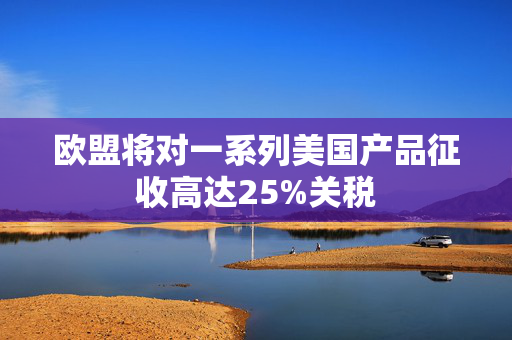 欧盟将对一系列美国产品征收高达25%关税
