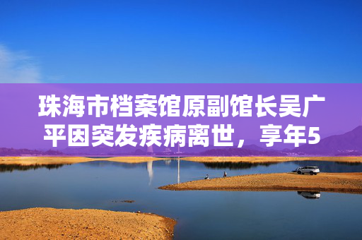 珠海市档案馆原副馆长吴广平因突发疾病离世，享年59岁