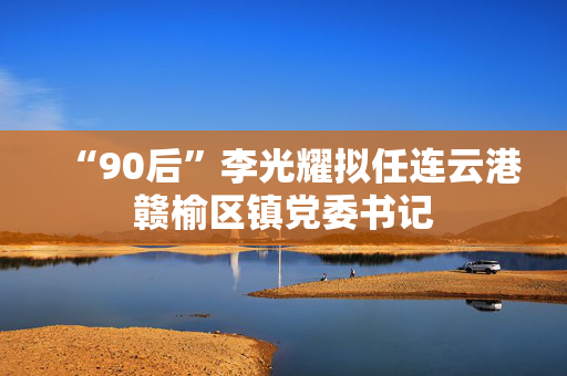 “90后”李光耀拟任连云港赣榆区镇党委书记