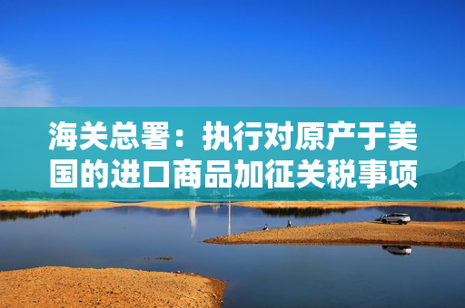 海关总署：执行对原产于美国的进口商品加征关税事项