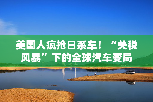 美国人疯抢日系车！“关税风暴”下的全球汽车变局