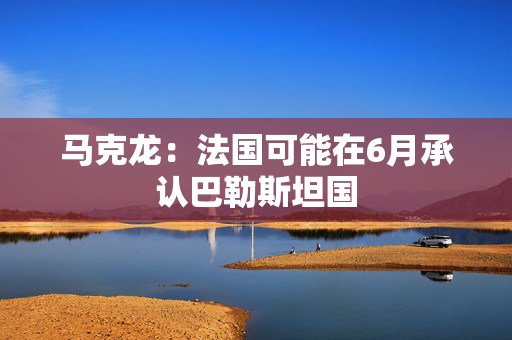 马克龙：法国可能在6月承认巴勒斯坦国