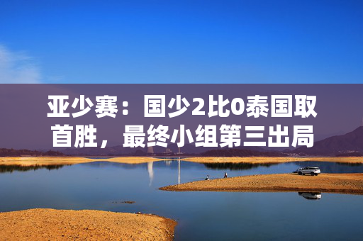 亚少赛：国少2比0泰国取首胜，最终小组第三出局