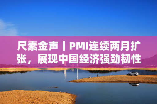 尺素金声丨PMI连续两月扩张，展现中国经济强劲韧性