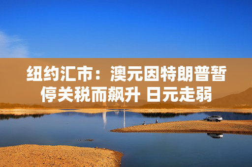 纽约汇市：澳元因特朗普暂停关税而飙升 日元走弱