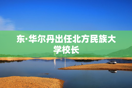 东·华尔丹出任北方民族大学校长