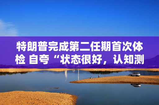 特朗普完成第二任期首次体检 自夸“状态很好，认知测试全答对”！