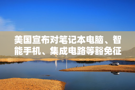 美国宣布对笔记本电脑、智能手机、集成电路等豁免征收“对等关税”