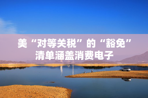 美“对等关税”的“豁免”清单涵盖消费电子
