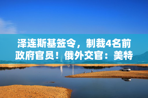 泽连斯基签令，制裁4名前政府官员！俄外交官：美特使在乌划分控制区冻结冲突方案或致冲突升级