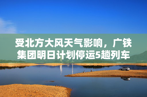 受北方大风天气影响，广铁集团明日计划停运5趟列车