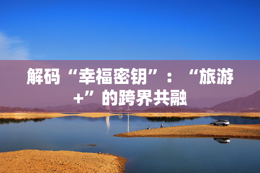 解码“幸福密钥”：“旅游+”的跨界共融
