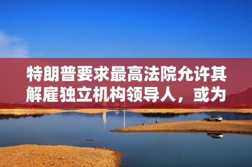特朗普要求最高法院允许其解雇独立机构领导人，或为解雇鲍威尔扫清道路