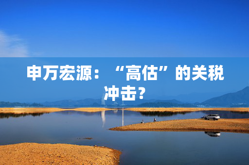 申万宏源：“高估”的关税冲击？
