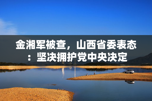 金湘军被查，山西省委表态：坚决拥护党中央决定