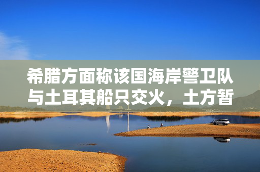 希腊方面称该国海岸警卫队与土耳其船只交火，土方暂无回应